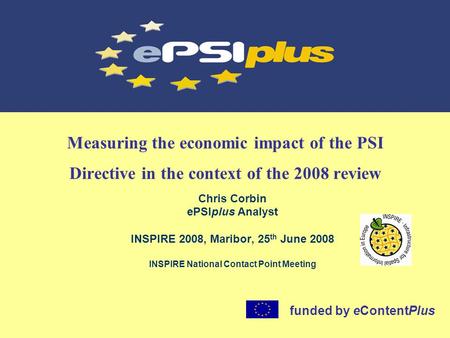 Measuring the economic impact of the PSI Directive in the context of the 2008 review Chris Corbin ePSIplus Analyst INSPIRE 2008, Maribor, 25 th June 2008.