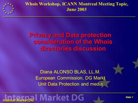 Slide 1 Whois Workshop, ICANN Montreal Meeting Topic, June 2003 Privacy and Data protection consideration of the Whois directories discussion Diana ALONSO.