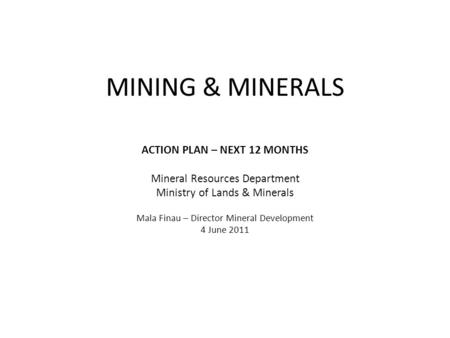 MINING & MINERALS ACTION PLAN – NEXT 12 MONTHS Mineral Resources Department Ministry of Lands & Minerals Mala Finau – Director Mineral Development 4 June.