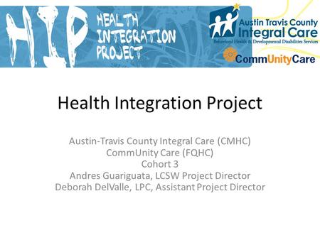Health Integration Project Austin-Travis County Integral Care (CMHC) CommUnity Care (FQHC) Cohort 3 Andres Guariguata, LCSW Project Director Deborah DelValle,