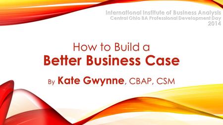 How to Build a Better Business Case By Kate Gwynne, CBAP, CSM.