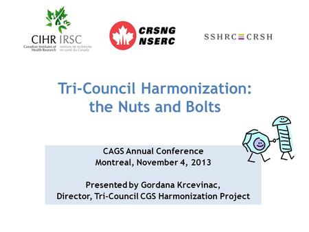 Tri-Council Harmonization: the Nuts and Bolts CAGS Annual Conference Montreal, November 4, 2013 Presented by Gordana Krcevinac, Director, Tri-Council CGS.