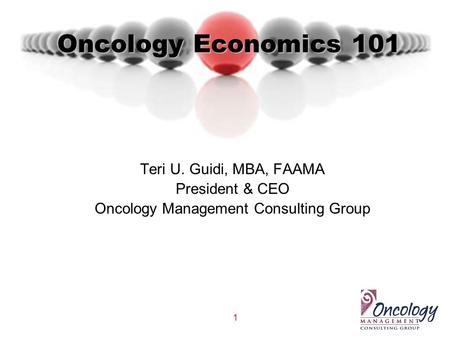 1 Oncology Economics 101 Teri U. Guidi, MBA, FAAMA President & CEO Oncology Management Consulting Group.