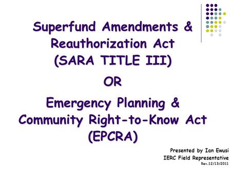 Superfund Amendments & Reauthorization Act (SARA TITLE III) OR Emergency Planning & Community Right-to-Know Act (EPCRA) Presented by Ian Ewusi IERC Field.