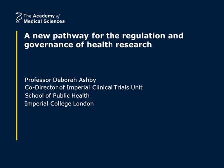 A new pathway for the regulation and governance of health research Professor Deborah Ashby Co-Director of Imperial Clinical Trials Unit School of Public.