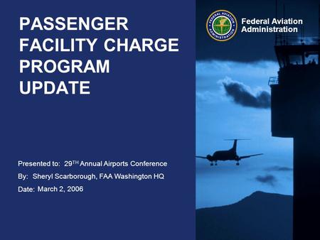 Presented to: By: Date: Federal Aviation Administration PASSENGER FACILITY CHARGE PROGRAM UPDATE 29 TH Annual Airports Conference Sheryl Scarborough, FAA.