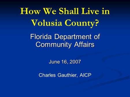 How We Shall Live in Volusia County? Florida Department of Community Affairs June 16, 2007 Charles Gauthier, AICP.