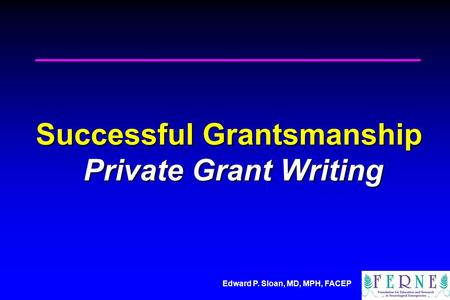 Edward P. Sloan, MD, MPH, FACEP Successful Grantsmanship Private Grant Writing.