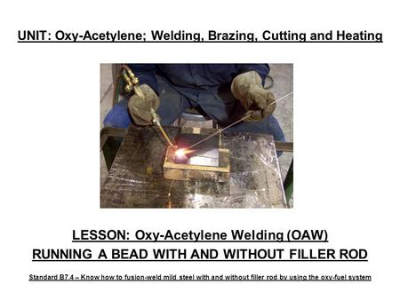 UNIT: Oxy-Acetylene; Welding, Brazing, Cutting and Heating LESSON: Oxy-Acetylene Welding (OAW) RUNNING A BEAD WITH AND WITHOUT FILLER ROD Standard B7.4.