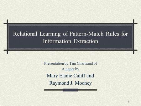 1 Relational Learning of Pattern-Match Rules for Information Extraction Presentation by Tim Chartrand of A paper bypaper Mary Elaine Califf and Raymond.