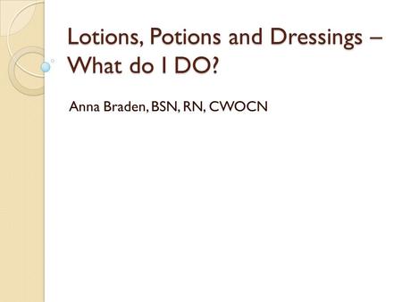 Lotions, Potions and Dressings – What do I DO? Anna Braden, BSN, RN, CWOCN.