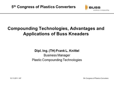 10.11.2011 / KF5th Congress of Plastics Converters Compounding Technologies, Advantages and Applications of Buss Kneaders Dipl. Ing. (TH) Frank L. Knittel.