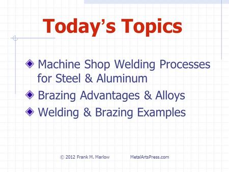 Today ’ s Topics Machine Shop Welding Processes for Steel & Aluminum Brazing Advantages & Alloys Welding & Brazing Examples © 2012 Frank M. Marlow MetalArtsPress.com.