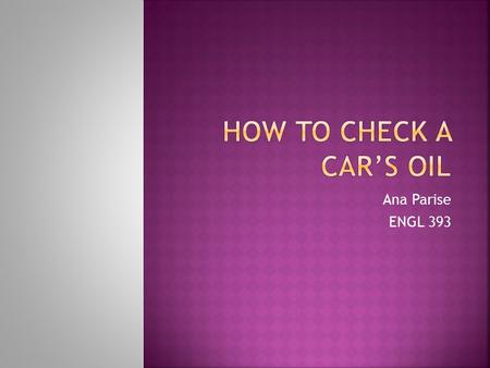 Ana Parise ENGL 393.  Checking a car’s oil is essential to keeping it maintained properly.  The purpose of checking the oil is to keep the car functioning.