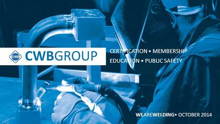 CWBGROUP WEAREWELDING OCTOBER 2014 CWBGROUP CERTIFICATION MEMBERSHIP EDUCATION PUBLIC SAFETY.