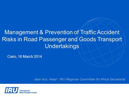 Management & Prevention of Traffic Accident Risks in Road Passenger and Goods Transport Undertakings Cairo, 16 March 2014 Jean Acri, Head - IRU Regional.