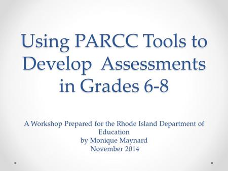 Using PARCC Tools to Develop Assessments in Grades 6-8 A Workshop Prepared for the Rhode Island Department of Education by Monique Maynard November 2014.