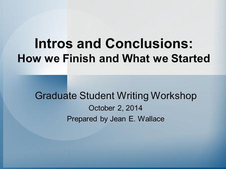 Intros and Conclusions: How we Finish and What we Started Graduate Student Writing Workshop October 2, 2014 Prepared by Jean E. Wallace.