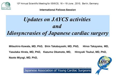 Updates on JAYCS activities and Idiosyncrasies of Japanese cardiac surgery 13 th Annual Scientific Meeting for ISMICS, 16 – 19 June, 2010, Berlin, Germany.