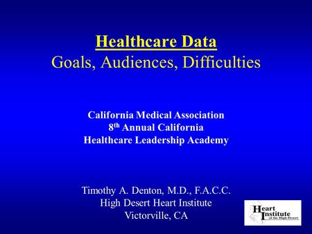 Healthcare Data Goals, Audiences, Difficulties Timothy A. Denton, M.D., F.A.C.C. High Desert Heart Institute Victorville, CA California Medical Association.