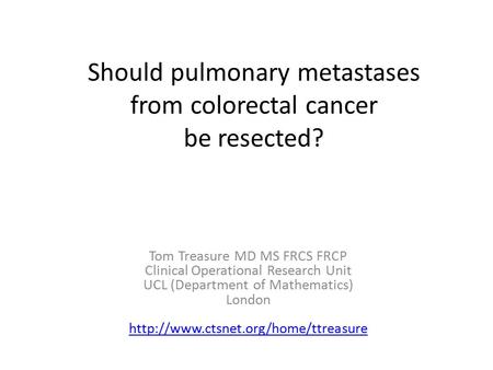 Should pulmonary metastases from colorectal cancer be resected? Tom Treasure MD MS FRCS FRCP Clinical Operational Research Unit UCL (Department of Mathematics)