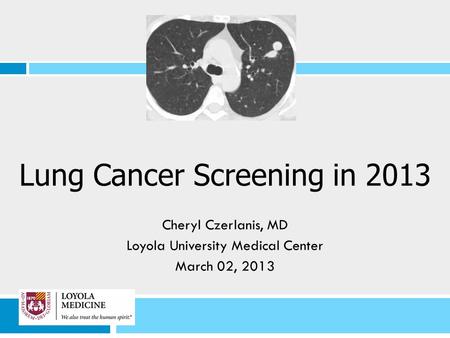 Lung Cancer Screening in 2013 Cheryl Czerlanis, MD Loyola University Medical Center March 02, 2013.