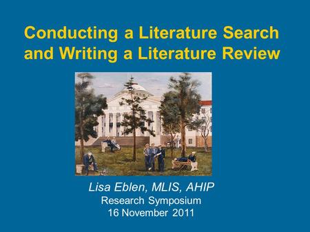 Conducting a Literature Search and Writing a Literature Review Lisa Eblen, MLIS, AHIP Research Symposium 16 November 2011.