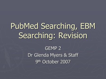 PubMed Searching, EBM Searching: Revision GEMP 2 Dr Glenda Myers & Staff 9 th October 2007.