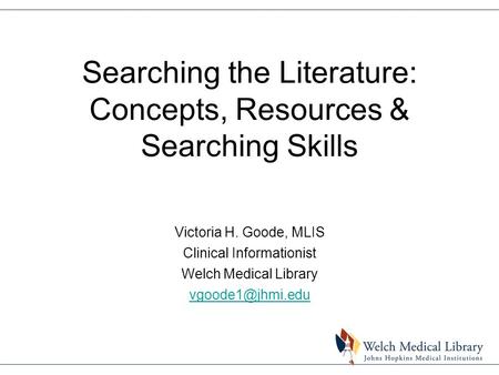 Searching the Literature: Concepts, Resources & Searching Skills Victoria H. Goode, MLIS Clinical Informationist Welch Medical Library