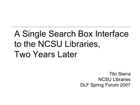 A Single Search Box Interface to the NCSU Libraries, Two Years Later Tito Sierra NCSU Libraries DLF Spring Forum 2007.