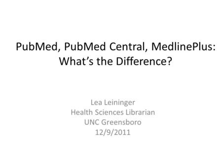 PubMed, PubMed Central, MedlinePlus: What’s the Difference? Lea Leininger Health Sciences Librarian UNC Greensboro 12/9/2011.