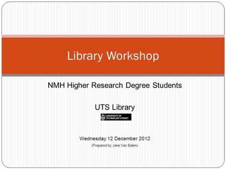 NMH Higher Research Degree Students UTS Library Wednesday 12 December 2012 (Prepared by Jane Van Balen) Library Workshop.