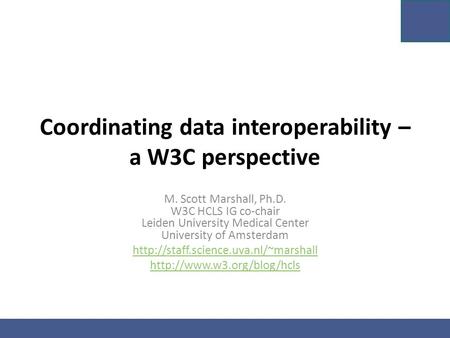 Coordinating data interoperability – a W3C perspective M. Scott Marshall, Ph.D. W3C HCLS IG co-chair Leiden University Medical Center University of Amsterdam.