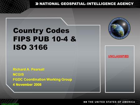 1 UNCLASSIFIED Country Codes FIPS PUB 10-4 & ISO 3166 UNCLASSIFIED Richard A. Pearsall NCGIS FGDC Coordination Working Group 4 November 2008 Richard A.