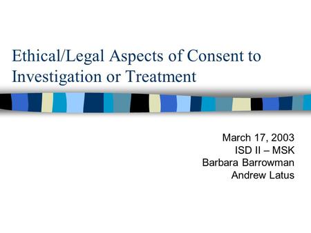 Ethical/Legal Aspects of Consent to Investigation or Treatment March 17, 2003 ISD II – MSK Barbara Barrowman Andrew Latus.