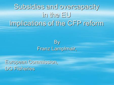 Subsidies and overcapacity in the EU Implications of the CFP reform By Franz Lamplmair, European Commission, DG Fisheries.