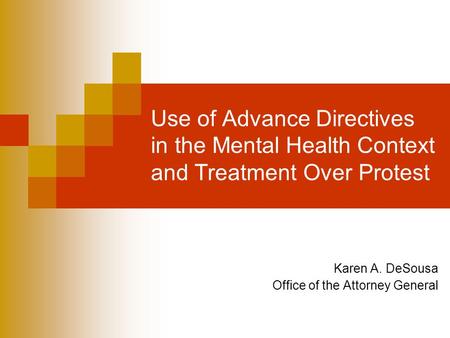 Use of Advance Directives in the Mental Health Context and Treatment Over Protest Karen A. DeSousa Office of the Attorney General.