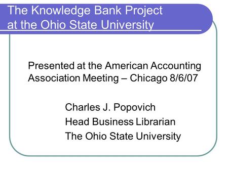 The Knowledge Bank Project at the Ohio State University Presented at the American Accounting Association Meeting – Chicago 8/6/07 Charles J. Popovich Head.