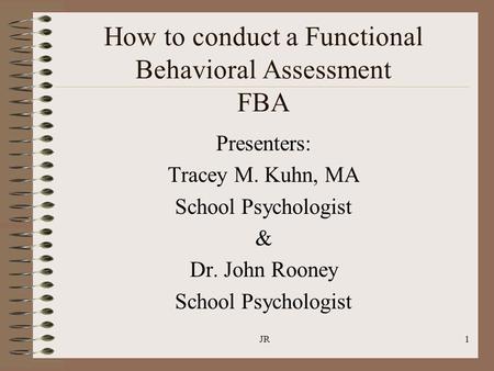 JR1 How to conduct a Functional Behavioral Assessment FBA Presenters: Tracey M. Kuhn, MA School Psychologist & Dr. John Rooney School Psychologist.