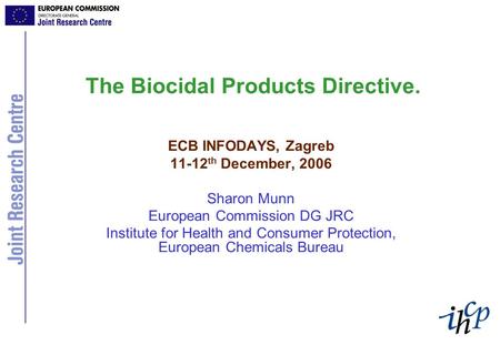 The Biocidal Products Directive. ECB INFODAYS, Zagreb 11-12 th December, 2006 Sharon Munn European Commission DG JRC Institute for Health and Consumer.