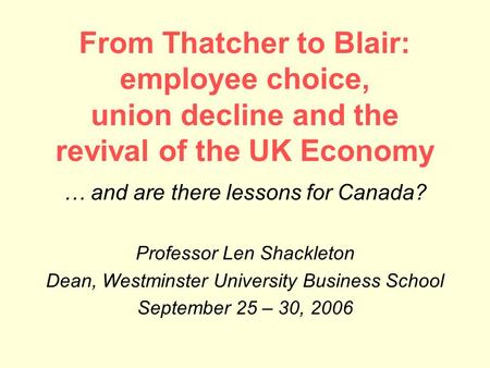 From Thatcher to Blair: employee choice, union decline and the revival of the UK Economy … and are there lessons for Canada? Professor Len Shackleton Dean,