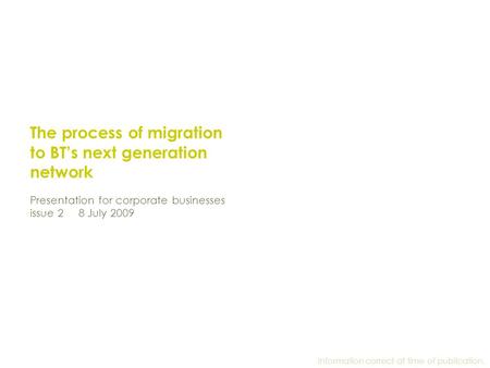 The process of migration to BT’s next generation network Presentation for corporate businesses issue 2 8 July 2009 Information correct at time of publication.
