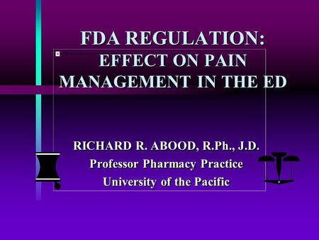 FDA REGULATION: EFFECT ON PAIN MANAGEMENT IN THE ED RICHARD R. ABOOD, R.Ph., J.D. Professor Pharmacy Practice University of the Pacific RICHARD R. ABOOD,
