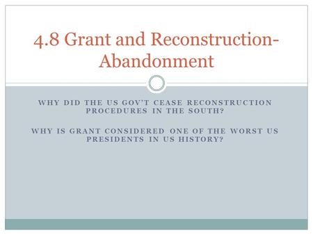 WHY DID THE US GOV’T CEASE RECONSTRUCTION PROCEDURES IN THE SOUTH? WHY IS GRANT CONSIDERED ONE OF THE WORST US PRESIDENTS IN US HISTORY? 4.8 Grant and.