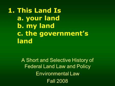1.This Land Is a. your land b. my land c. the government’s land A Short and Selective History of Federal Land Law and Policy Environmental Law Fall 2008.