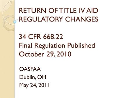 RETURN OF TITLE IV AID REGULATORY CHANGES 34 CFR 668.22 Final Regulation Published October 29, 2010 OASFAA Dublin, OH May 24, 2011.