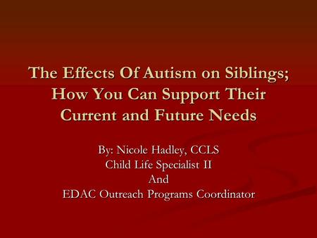 The Effects Of Autism on Siblings; How You Can Support Their Current and Future Needs By: Nicole Hadley, CCLS Child Life Specialist II And EDAC Outreach.