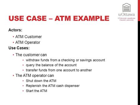 USE CASE – ATM EXAMPLE Actors: ATM Customer ATM Operator Use Cases: The customer can withdraw funds from a checking or savings account query the balance.