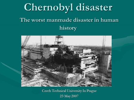 Chernobyl disaster The worst manmade disaster in human history Czech Technical University In Prague 23 May 2007.