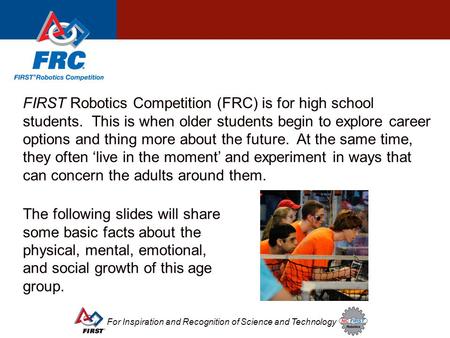 For Inspiration and Recognition of Science and Technology FIRST Robotics Competition (FRC) is for high school students. This is when older students begin.